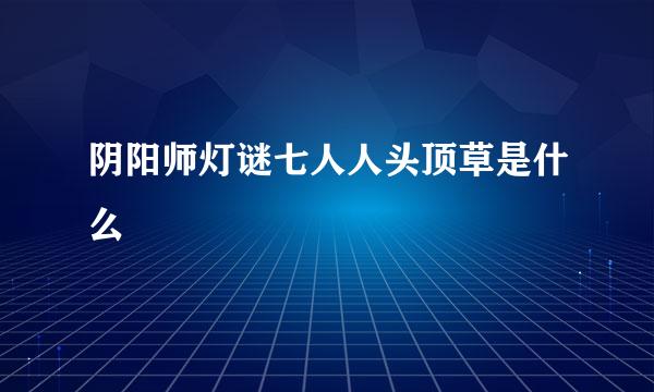 阴阳师灯谜七人人头顶草是什么