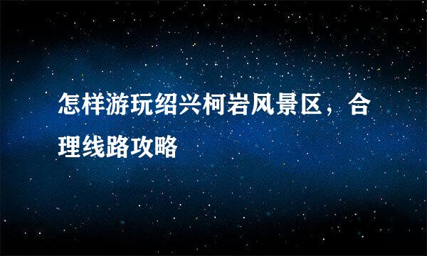 怎样游玩绍兴柯岩风景区，合理线路攻略