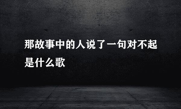 那故事中的人说了一句对不起是什么歌