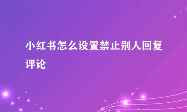 小红书怎么设置禁止别人回复评论