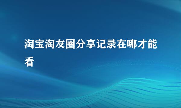淘宝淘友圈分享记录在哪才能看
