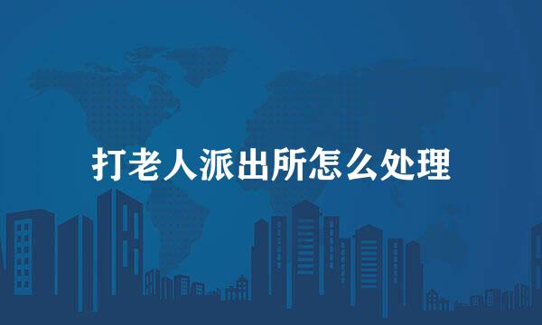 打老人派出所怎么处理