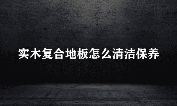 实木复合地板怎么清洁保养
