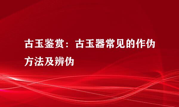 古玉鉴赏：古玉器常见的作伪方法及辨伪