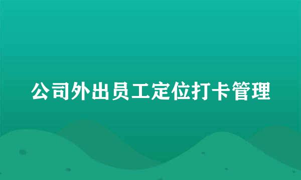 公司外出员工定位打卡管理