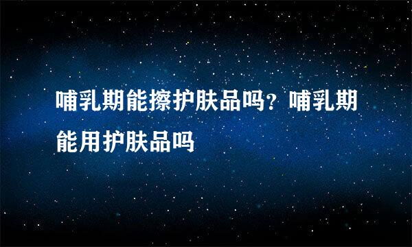 哺乳期能擦护肤品吗？哺乳期能用护肤品吗