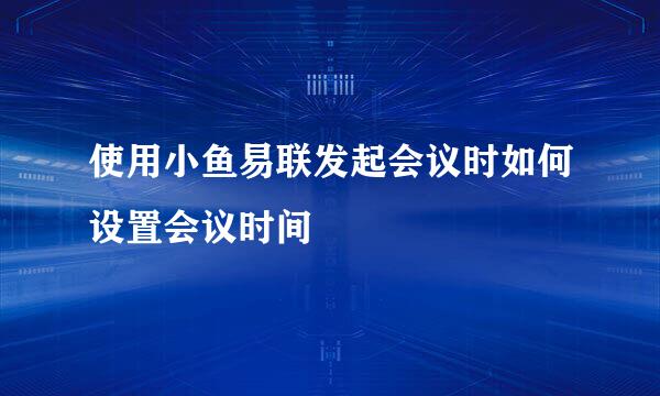 使用小鱼易联发起会议时如何设置会议时间
