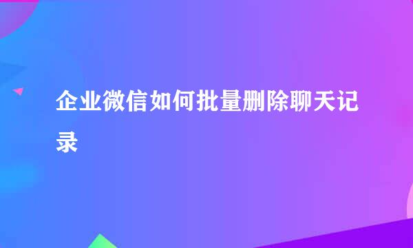 企业微信如何批量删除聊天记录