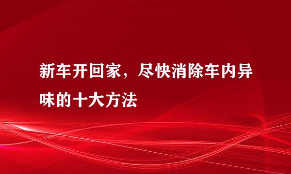 新车开回家，尽快消除车内异味的十大方法