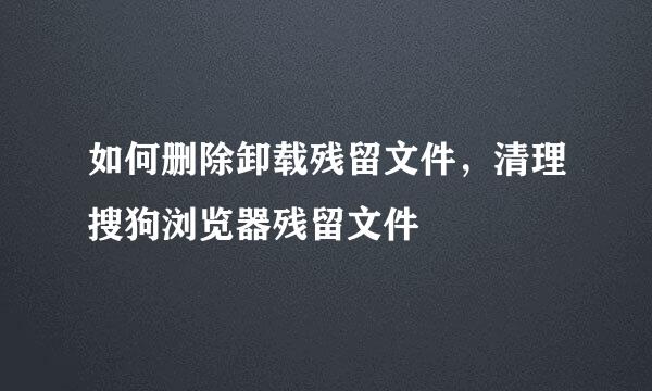 如何删除卸载残留文件，清理搜狗浏览器残留文件