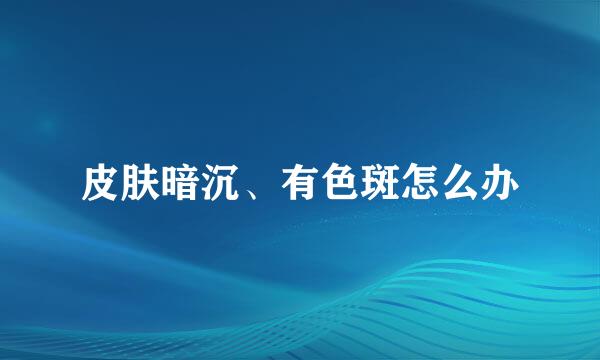 皮肤暗沉、有色斑怎么办