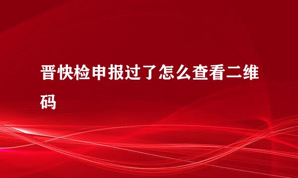 晋快检申报过了怎么查看二维码