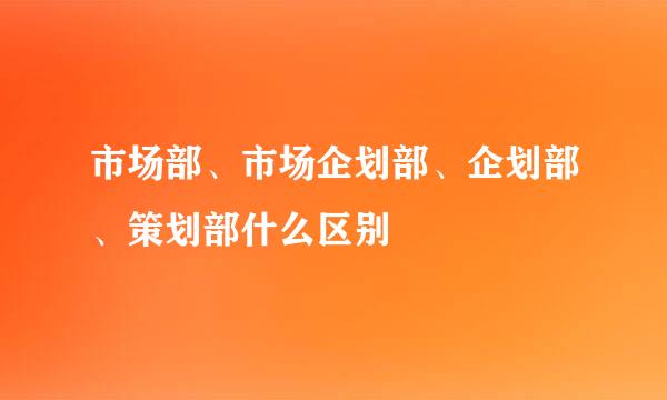 市场部、市场企划部、企划部、策划部什么区别
