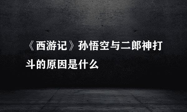 《西游记》孙悟空与二郎神打斗的原因是什么