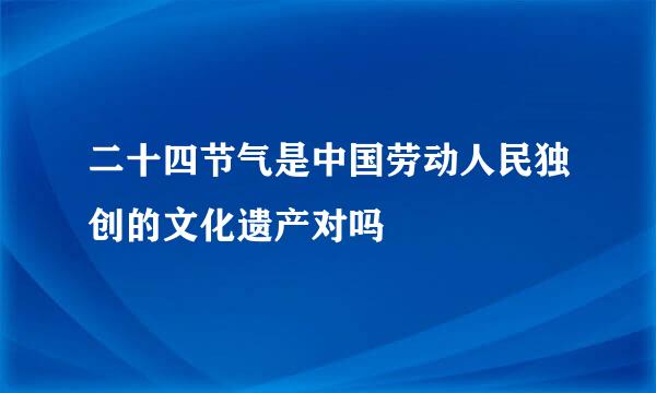 二十四节气是中国劳动人民独创的文化遗产对吗