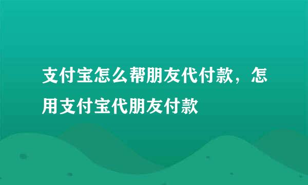 支付宝怎么帮朋友代付款，怎用支付宝代朋友付款