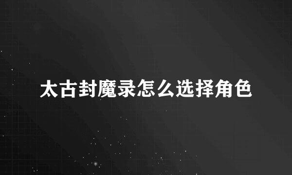 太古封魔录怎么选择角色