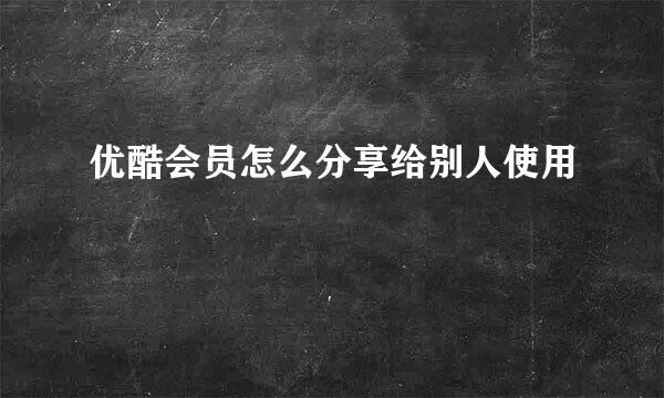优酷会员怎么分享给别人使用