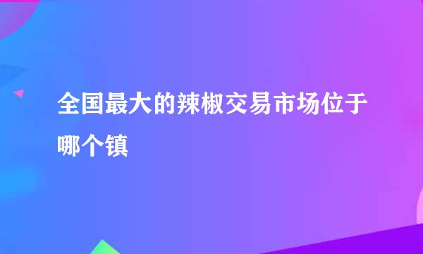 全国最大的辣椒交易市场位于哪个镇
