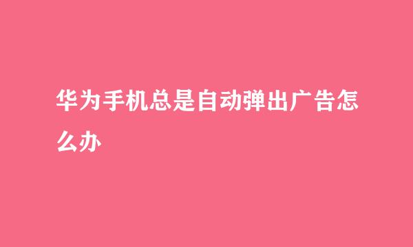 华为手机总是自动弹出广告怎么办