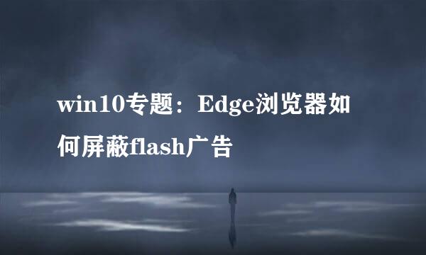 win10专题：Edge浏览器如何屏蔽flash广告