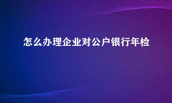 怎么办理企业对公户银行年检