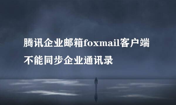腾讯企业邮箱foxmail客户端不能同步企业通讯录