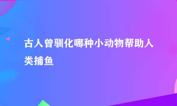 古人曾驯化哪种小动物帮助人类捕鱼