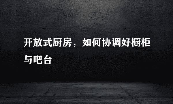 开放式厨房，如何协调好橱柜与吧台