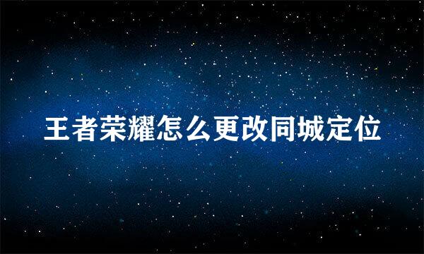王者荣耀怎么更改同城定位