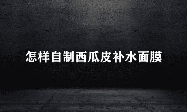怎样自制西瓜皮补水面膜