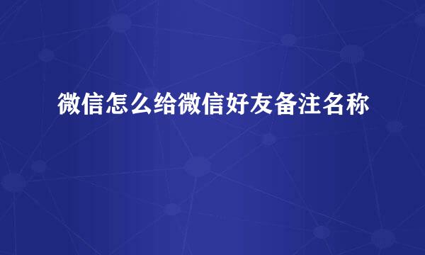 微信怎么给微信好友备注名称