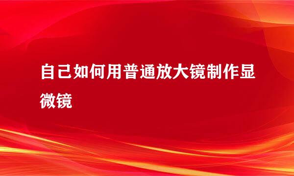 自己如何用普通放大镜制作显微镜