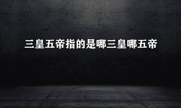 三皇五帝指的是哪三皇哪五帝