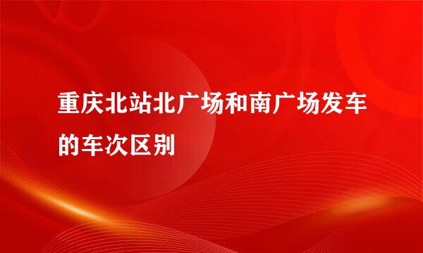 重庆北站北广场和南广场发车的车次区别