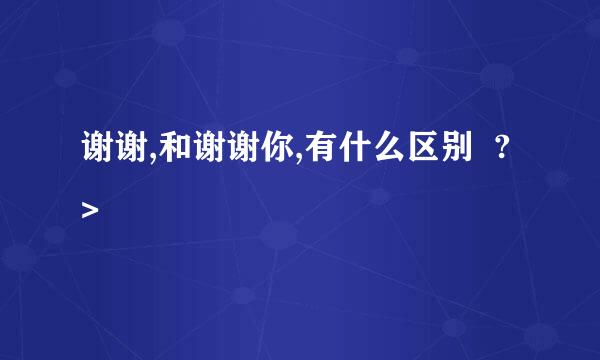 谢谢,和谢谢你,有什么区别 ?>
