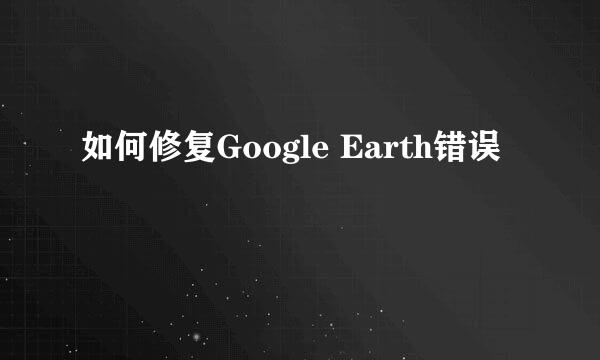 如何修复Google Earth错误