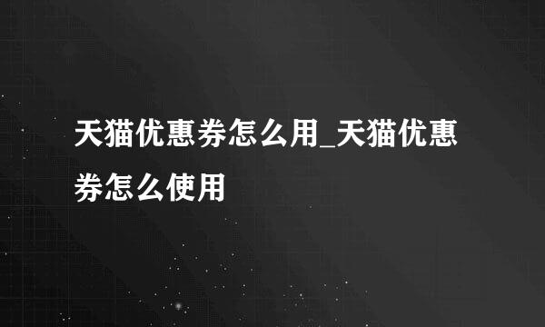 天猫优惠券怎么用_天猫优惠券怎么使用