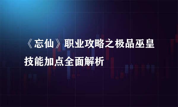 《忘仙》职业攻略之极品巫皇技能加点全面解析