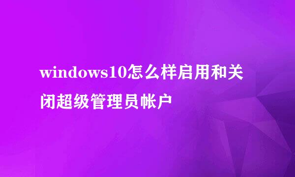 windows10怎么样启用和关闭超级管理员帐户