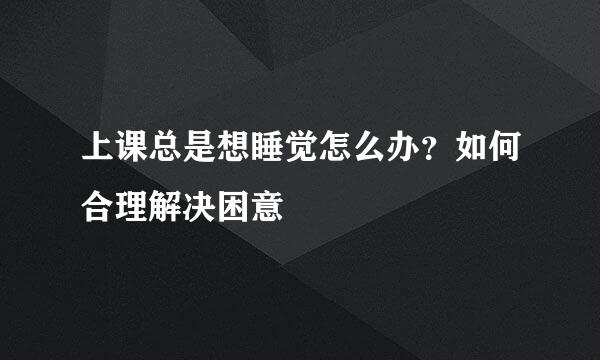上课总是想睡觉怎么办？如何合理解决困意