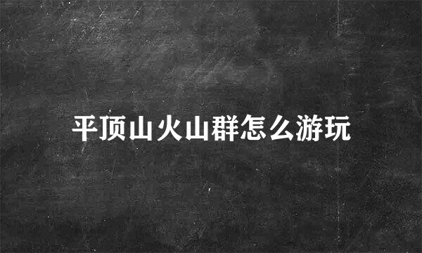 平顶山火山群怎么游玩