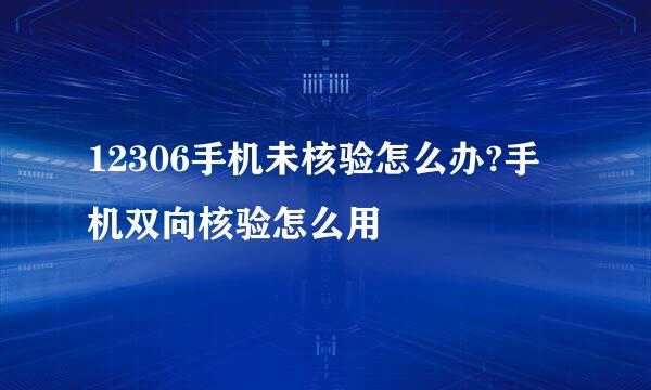 12306手机未核验怎么办?手机双向核验怎么用