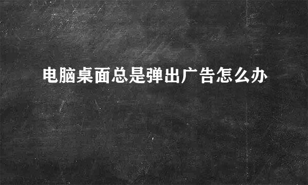 电脑桌面总是弹出广告怎么办