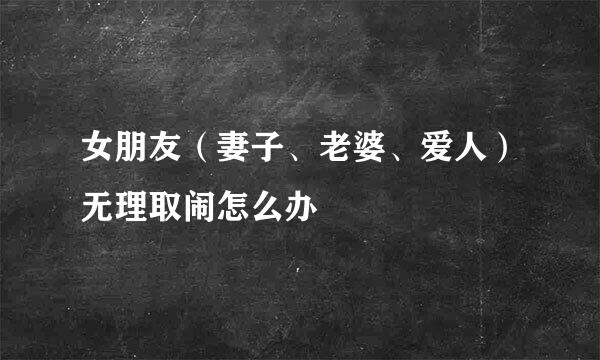 女朋友（妻子、老婆、爱人）无理取闹怎么办