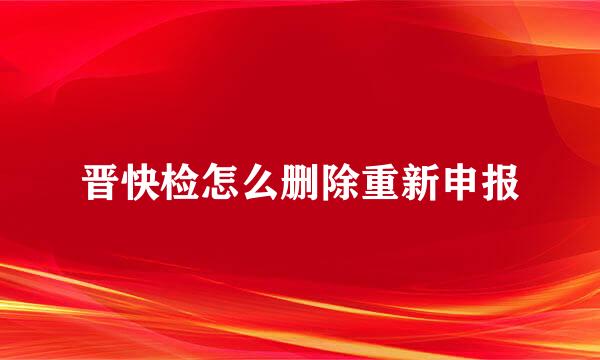 晋快检怎么删除重新申报