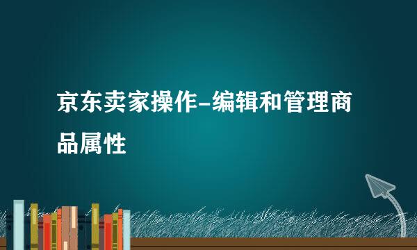 京东卖家操作-编辑和管理商品属性