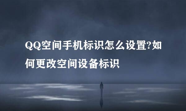 QQ空间手机标识怎么设置?如何更改空间设备标识