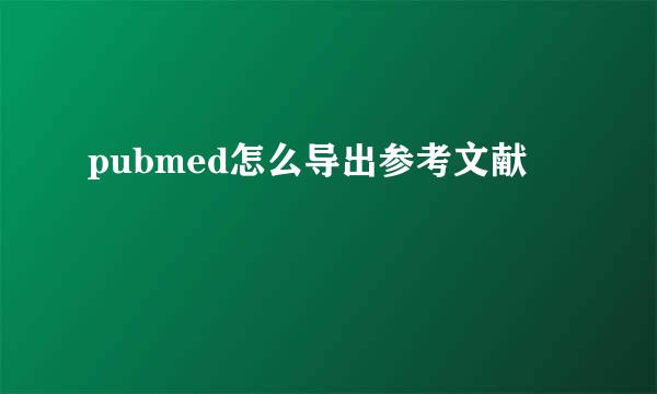 pubmed怎么导出参考文献