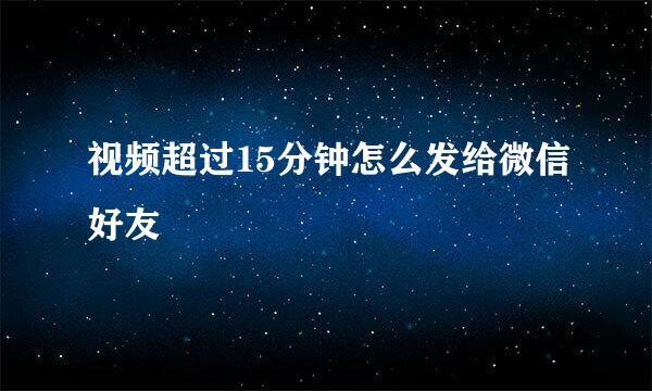 视频超过15分钟怎么发给微信好友